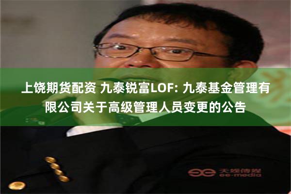 上饶期货配资 九泰锐富LOF: 九泰基金管理有限公司关于高级管理人员变更的公告