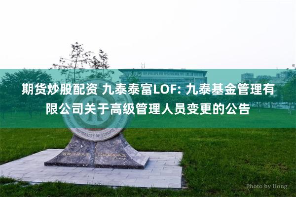 期货炒股配资 九泰泰富LOF: 九泰基金管理有限公司关于高级管理人员变更的公告