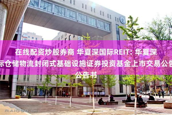 在线配资炒股券商 华夏深国际REIT: 华夏深国际仓储物流封闭式基础设施证券投资基金上市交易公告书