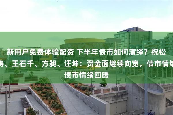 新用户免费体验配资 下半年债市如何演绎？祝松、刘涛、王石千、方昶、汪坤：资金面继续向宽，债市情绪回暖