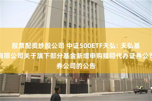 股票配资炒股公司 中证500ETF天弘: 天弘基金管理有限公司关于旗下部分基金新增申购赎回代办证券公司的公告