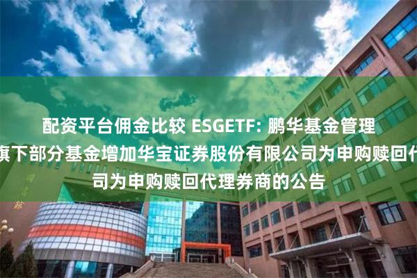 配资平台佣金比较 ESGETF: 鹏华基金管理有限公司关于旗下部分基金增加华宝证券股份有限公司为申购赎回代理券商的公告