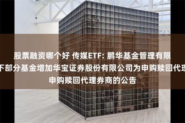 股票融资哪个好 传媒ETF: 鹏华基金管理有限公司关于旗下部分基金增加华宝证券股份有限公司为申购赎回代理券商的公告