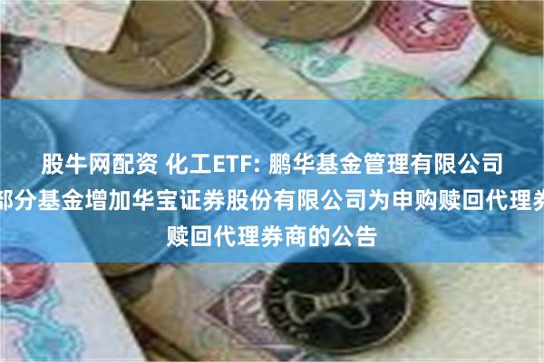 股牛网配资 化工ETF: 鹏华基金管理有限公司关于旗下部分基金增加华宝证券股份有限公司为申购赎回代理券商的公告