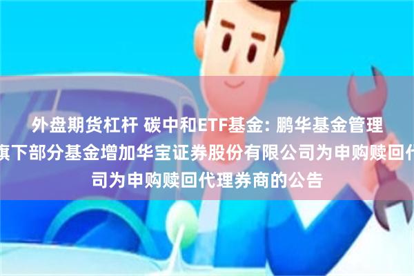 外盘期货杠杆 碳中和ETF基金: 鹏华基金管理有限公司关于旗下部分基金增加华宝证券股份有限公司为申购赎回代理券商的公告