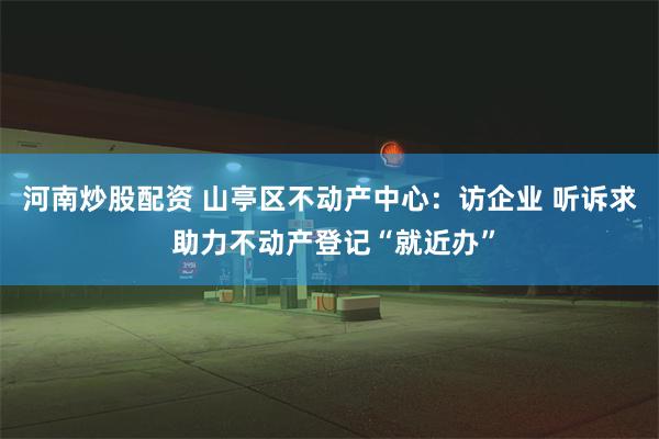 河南炒股配资 山亭区不动产中心：访企业 听诉求 助力不动产登记“就近办”