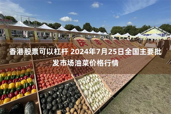 香港股票可以杠杆 2024年7月25日全国主要批发市场油菜价格行情