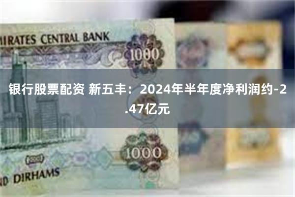 银行股票配资 新五丰：2024年半年度净利润约-2.47亿元