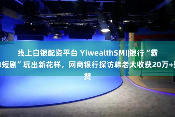 线上白银配资平台 YiwealthSMI|银行“霸总短剧”玩出新花样，网商银行探访韩老太收获20万+赞