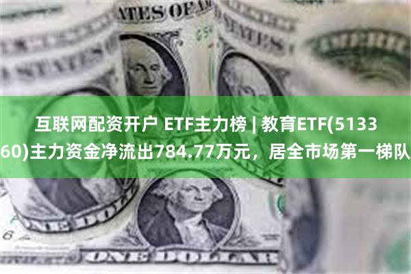 互联网配资开户 ETF主力榜 | 教育ETF(513360)主力资金净流出784.77万元，居全市场第一梯队