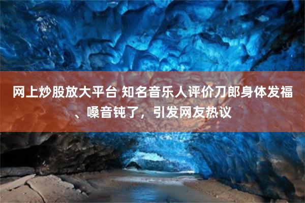 网上炒股放大平台 知名音乐人评价刀郎身体发福、嗓音钝了，引发网友热议