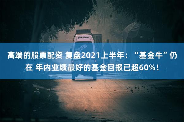 高端的股票配资 复盘2021上半年：“基金牛”仍在 年内业绩最好的基金回报已超60%！