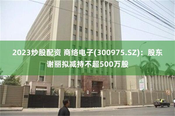 2023炒股配资 商络电子(300975.SZ)：股东谢丽拟减持不超500万股