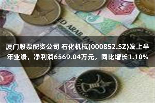 厦门股票配资公司 石化机械(000852.SZ)发上半年业绩，净利润6569.04万元，同比增长1.10%