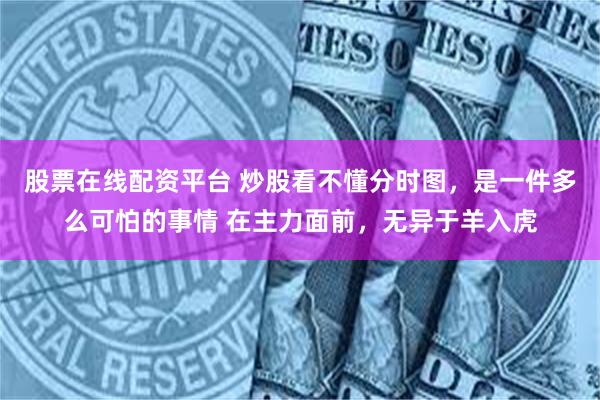 股票在线配资平台 炒股看不懂分时图，是一件多么可怕的事情 在主力面前，无异于羊入虎