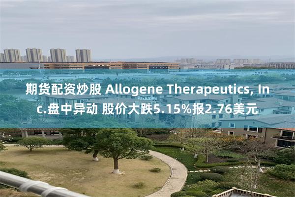 期货配资炒股 Allogene Therapeutics, Inc.盘中异动 股价大跌5.15%报2.76美元