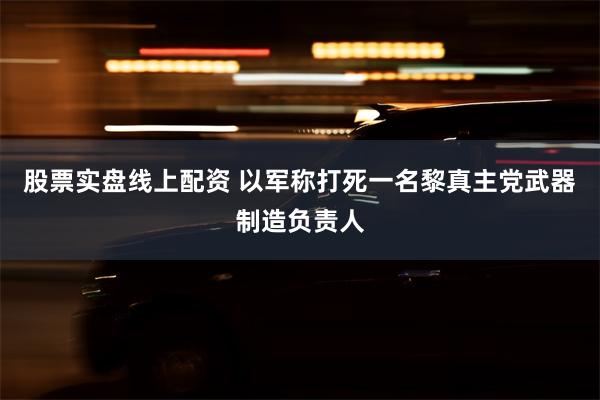 股票实盘线上配资 以军称打死一名黎真主党武器制造负责人