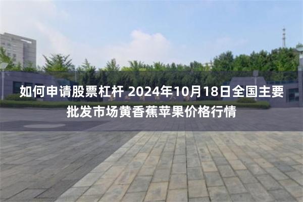 如何申请股票杠杆 2024年10月18日全国主要批发市场黄香蕉苹果价格行情