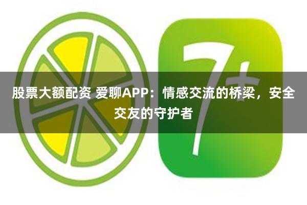 股票大额配资 爱聊APP：情感交流的桥梁，安全交友的守护者