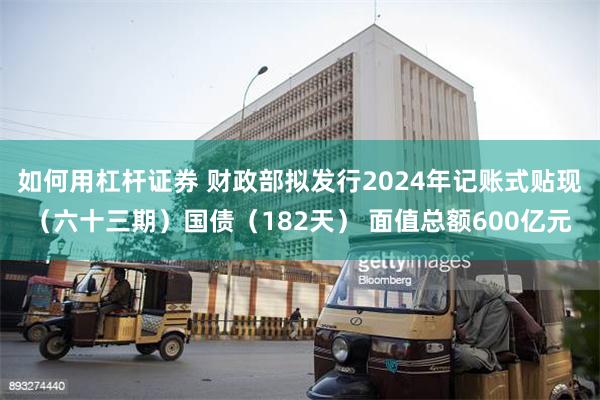 如何用杠杆证券 财政部拟发行2024年记账式贴现（六十三期）国债（182天） 面值总额600亿元