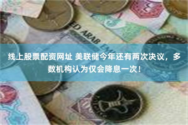 线上股票配资网址 美联储今年还有两次决议，多数机构认为仅会降息一次！