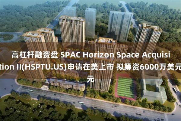 高杠杆融资盘 SPAC Horizon Space Acquisition II(HSPTU.US)申请在美上市 拟筹资6000万美元