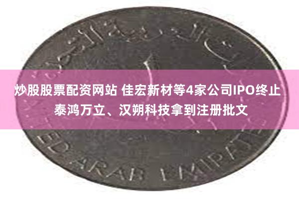 炒股股票配资网站 佳宏新材等4家公司IPO终止  泰鸿万立、汉朔科技拿到注册批文