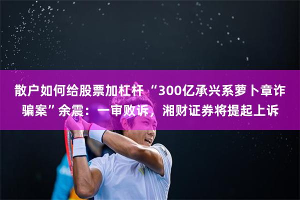 散户如何给股票加杠杆 “300亿承兴系萝卜章诈骗案”余震：一审败诉，湘财证券将提起上诉