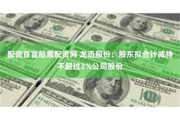 配资首富股票配资网 龙迅股份：股东拟合计减持不超过3%公司股份