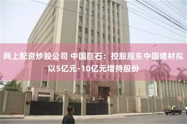 网上配资炒股公司 中国巨石：控股股东中国建材拟以5亿元-10亿元增持股份