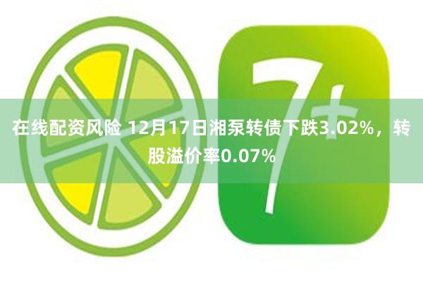 在线配资风险 12月17日湘泵转债下跌3.02%，转股溢价率0.07%