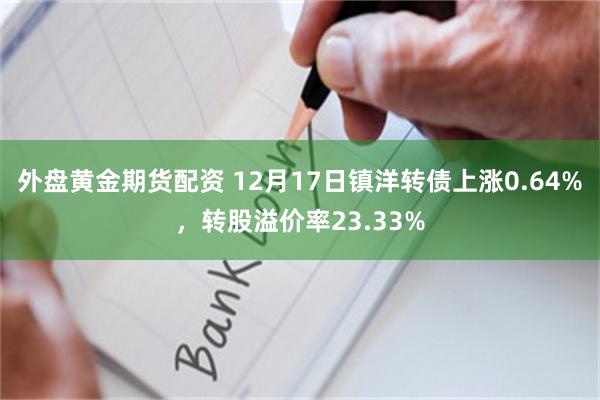 外盘黄金期货配资 12月17日镇洋转债上涨0.64%，转股溢价率23.33%