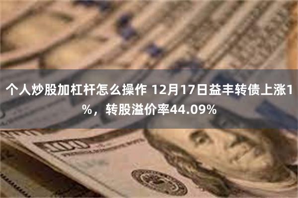 个人炒股加杠杆怎么操作 12月17日益丰转债上涨1%，转股溢价率44.09%