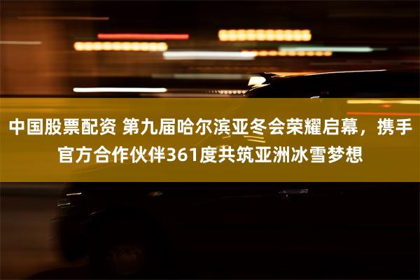 中国股票配资 第九届哈尔滨亚冬会荣耀启幕，携手官方合作伙伴361度共筑亚洲冰雪梦想