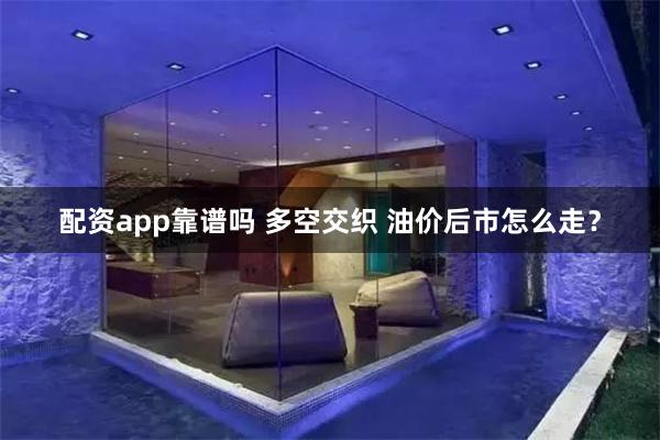 配资app靠谱吗 多空交织 油价后市怎么走？