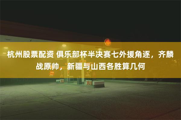 杭州股票配资 俱乐部杯半决赛七外援角逐，齐麟战原帅，新疆与山西各胜算几何